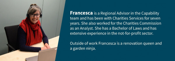 Photo of Francesca. Francesca is a Regional Advisor in the Capability Team and has been with Charites Services for seven years. She also worked for the Charities Commission as an Analyst. She has a Bachelor of Laws and has extensive experience in the not-for-profit. Outside of work Francesca is a renovation queen and a garden ninja.